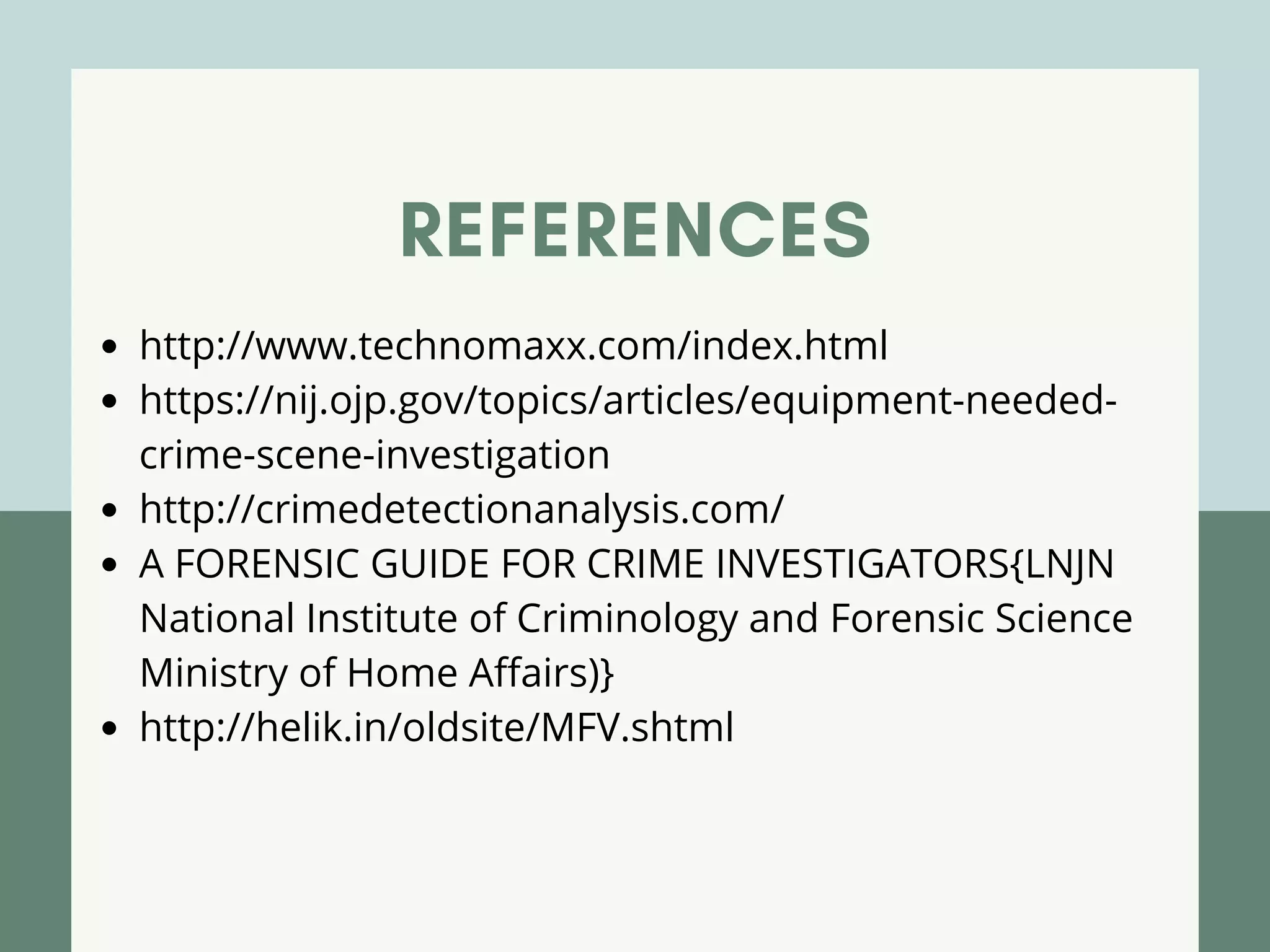 REFERENCES
http://www.technomaxx.com/index.html
https://nij.ojp.gov/topics/articles/equipment-needed-
crime-scene-investigation
http://crimedetectionanalysis.com/
A FORENSIC GUIDE FOR CRIME INVESTIGATORS{LNJN
National Institute of Criminology and Forensic Science
Ministry of Home Affairs)}
http://helik.in/oldsite/MFV.shtml
 