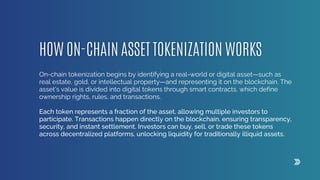 On-chain tokenization begins by identifying a real-world or digital asset—such as
real estate, gold, or intellectual property—and representing it on the blockchain. The
asset’s value is divided into digital tokens through smart contracts, which define
ownership rights, rules, and transactions.
Each token represents a fraction of the asset, allowing multiple investors to
participate. Transactions happen directly on the blockchain, ensuring transparency,
security, and instant settlement. Investors can buy, sell, or trade these tokens
across decentralized platforms, unlocking liquidity for traditionally illiquid assets.
 