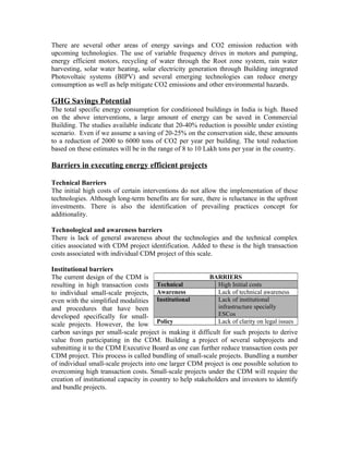 There are several other areas of energy savings and CO2 emission reduction with
upcoming technologies. The use of variable frequency drives in motors and pumping,
energy efficient motors, recycling of water through the Root zone system, rain water
harvesting, solar water heating, solar electricity generation through Building integrated
Photovoltaic systems (BIPV) and several emerging technologies can reduce energy
consumption as well as help mitigate CO2 emissions and other environmental hazards.

GHG Savings Potential
The total specific energy consumption for conditioned buildings in India is high. Based
on the above interventions, a large amount of energy can be saved in Commercial
Building. The studies available indicate that 20-40% reduction is possible under existing
scenario. Even if we assume a saving of 20-25% on the conservation side, these amounts
to a reduction of 2000 to 6000 tons of CO2 per year per building. The total reduction
based on these estimates will be in the range of 8 to 10 Lakh tons per year in the country.

Barriers in executing energy efficient projects

Technical Barriers
The initial high costs of certain interventions do not allow the implementation of these
technologies. Although long-term benefits are for sure, there is reluctance in the upfront
investments. There is also the identification of prevailing practices concept for
additionality.

Technological and awareness barriers
There is lack of general awareness about the technologies and the technical complex
cities associated with CDM project identification. Added to these is the high transaction
costs associated with individual CDM project of this scale.

Institutional barriers
The current design of the CDM is                           BARRIERS
resulting in high transaction costs     Technical             High Initial costs
to individual small-scale projects, Awareness                 Lack of technical awareness
even with the simplified modalities Institutional             Lack of institutional
and procedures that have been                                 infrastructure specially
developed specifically for small-                             ESCos
scale projects. However, the low        Policy                Lack of clarity on legal issues
carbon savings per small-scale project is making it difficult for such projects to derive
value from participating in the CDM. Building a project of several subprojects and
submitting it to the CDM Executive Board as one can further reduce transaction costs per
CDM project. This process is called bundling of small-scale projects. Bundling a number
of individual small-scale projects into one larger CDM project is one possible solution to
overcoming high transaction costs. Small-scale projects under the CDM will require the
creation of institutional capacity in country to help stakeholders and investors to identify
and bundle projects.
 