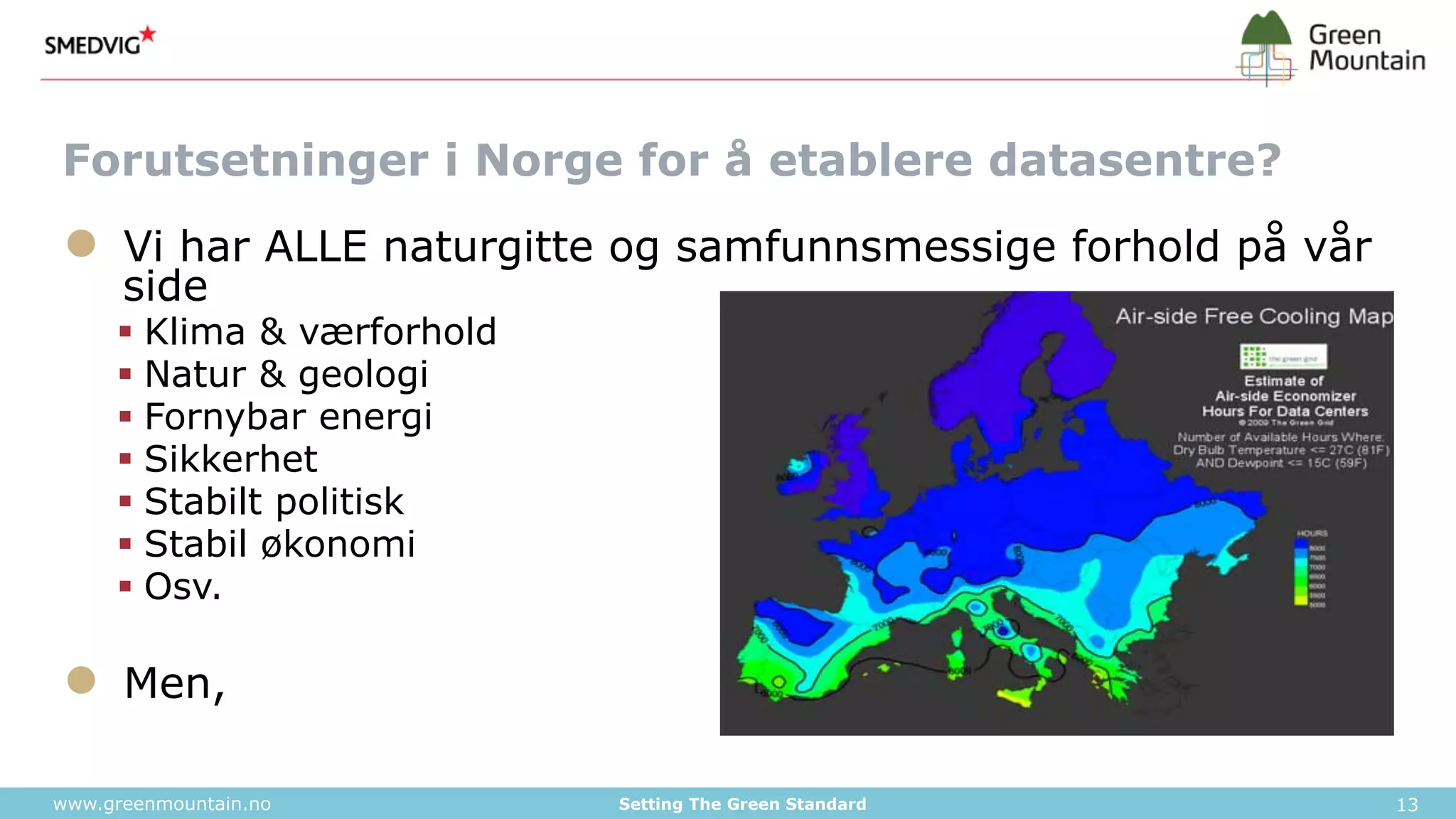 Forutsetninger i Norge for å etablere datasentre? 
● Vi har ALLE naturgitte og samfunnsmessige forhold på vår 
side 
§ Klima & værforhold 
§ Natur & geologi 
§ Fornybar energi 
§ Sikkerhet 
§ Stabilt politisk 
§ Stabil økonomi 
§ Osv. 
● Men, 
www.greenmountain.no Setting The Green Standard 13 
 