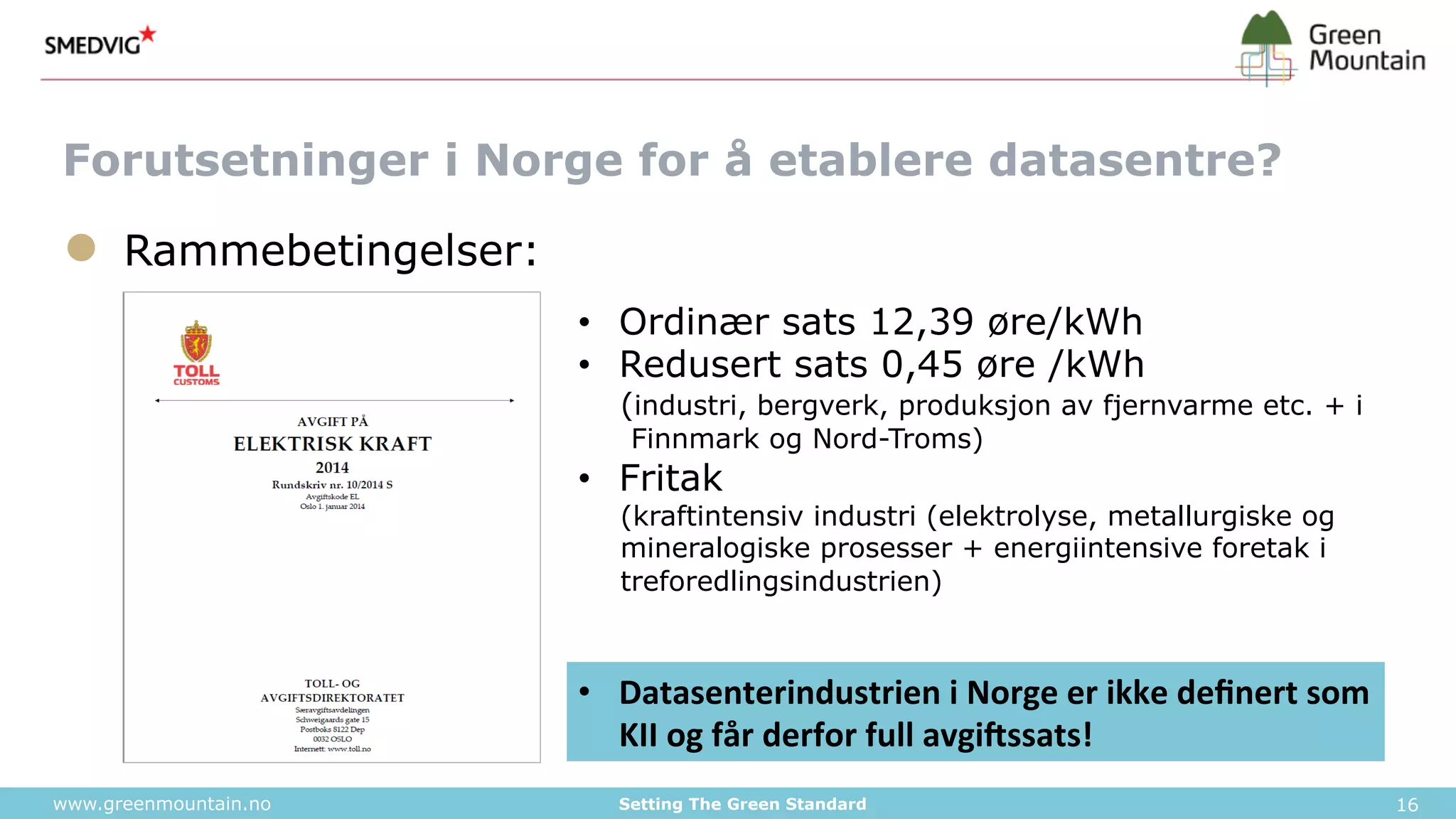 Forutsetninger i Norge for å etablere datasentre? 
● Rammebetingelser: 
• Ordinær sats 12,39 øre/kWh 
• Redusert sats 0,45 øre /kWh 
(industri, bergverk, produksjon av fjernvarme etc. + i 
Finnmark og Nord-Troms) 
• Fritak 
(kraftintensiv industri (elektrolyse, metallurgiske og 
mineralogiske prosesser + energiintensive foretak i 
treforedlingsindustrien) 
• Datasenterindustrien 
i 
Norge 
er 
ikke 
definert 
som 
KII 
og 
får 
derfor 
full 
avgi6ssats! 
www.greenmountain.no Setting The Green Standard 16 
 