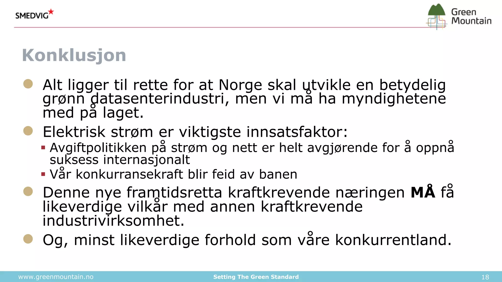 Konklusjon 
● Alt ligger til rette for at Norge skal utvikle en betydelig 
grønn datasenterindustri, men vi må ha myndighetene 
med på laget. 
● Elektrisk strøm er viktigste innsatsfaktor: 
§ Avgiftpolitikken på strøm og nett er helt avgjørende for å oppnå 
suksess internasjonalt 
§ Vår konkurransekraft blir feid av banen 
● Denne nye framtidsretta kraftkrevende næringen MÅ få 
likeverdige vilkår med annen kraftkrevende 
industrivirksomhet. 
● Og, minst likeverdige forhold som våre konkurrentland. 
www.greenmountain.no Setting The Green Standard 18 

