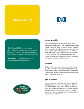 success story




                                               company profile

                                               In the beautiful mountains of Vermont where Yankee
                                               independence still flourishes, Green Mountain Coffee Roasters
                                               (GMCR) established one of the nation’s premier specialty
“The ProLiant 8500 server from the
                                               coffee companies. What began as a small operation soon
new HP has an exceptionally high-speed         blossomed into a $95 million dollar enterprise. GMCR
architecture, which optimizes the database     roasts high-quality Arabica coffees and offers more than
performance of our PeopleSoft applications.”   75 coffee selections. The company coordinates sales
                                               through a multi-channel distribution network consisting
Jim Prevo, Chief Information Officer           of wholesale and direct mail operations.
Green Mountain Coffee Roasters
                                               challenge

                                               GMCR’s existing computer systems were unable to keep
                                               up with the insatiable customer demand for high-quality,
                                               freshly roasted coffee. The company needed to implement
                                               a scalable and reliable computing platform optimized for
                                               online transaction processing.


                                               type of solution

                                               In order to maintain a profitable and efficient operation,
                                               GMCR deployed enterprise resource planning software
                                               from PeopleSoft Inc., along with a ProLiant 8500 8-Way
                                               server and an Oracle8i database. The rapidly growing
                                               company leverages this robust technology infrastructure
                                               to streamline finance, supply chain, manufacturing and
                                               human resources activities.
 