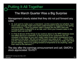 Putting It All Together
                    The March Quarter Was a Big Surprise
  • Management clearly stated that they did not pull forward any
    sales
             Q: Just want to make sure I understand, not the seasonality but whether, how
              much sales actually might have been pulled forward in response to the spring
              merchandising. I think on brewer sales it looked like the NPD data was
              running at about a plus-60% or so rate, and I think your brewers sales in the
              quarter were up over 80?
             A: First of all one of the things to be cautious about is the NPD database does
              not reflect all of our customers. In fact several of our customers are not
              included in that base so you can't really make those direct comparisons from
              one base to the other. We did not pull forward any sales at all…. I think that is
              just the nature of the acceleration of adoption of the product is really with what
              we are seeing, there is no pulling forward of shipments to do anything, other
              than react to the demand (1)

  • The day after the earnings announcement and call, GMCR’s
    stock appreciated 19.4%(2)

1. GMCR Q2 2011 earnings call on May 3, 2011
2. Bloomberg                                                                                   102
 