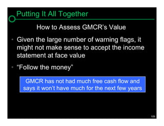 Putting It All Together
         How to Assess GMCR’s Value
• Given the large number of warning flags, it
  might not make sense to accept the income
  statement at face value
• “Follow the money”

     GMCR has not had much free cash flow and
    says it won’t have much for the next few years



                                                     109
 
