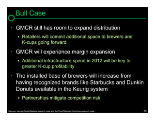 Bull Case
  • GMCR still has room to expand distribution
             Retailers will commit additional space to brewers and
              K-cups going forward

  • GMCR will experience margin expansion
             Additional infrastructure spend in 2012 will be key to
              greater K-cup profitability

  • The installed base of brewers will increase from
    having recognized brands like Starbucks and Dunkin
    Donuts available in the Keurig system
             Partnerships mitigate competition risk

Sources: Janney Capital Markets research notes and SunTrust Robinson Humphrey research notes   16
 