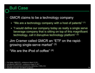 Bull Case

     • GMCR claims to be a technology company
              “We are a technology company with a host of patents” (1)
              “I would define our company today as really a single serve
               beverage company that is sitting on top of this magnificent
               technology, call it disruptive technology platform” (2)

     • Jim Cramer called GMCR an “ETF on the rapid-
       growing single-serve market” (3)
     • “We are the iPod of coffee” (4)


1.   Fran Rathke, GMCR CFO – conference on March 15, 2011
2.   Larry Blanford, GMCR CEO – conference on August 10, 2011
3.   http://www.madmoneyrecap.com/madmoney_nightlyrecap_110629_3.htm
4.   Greenlight conversation with GMCR management                            19
 