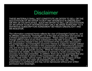 Disclaimer
THESE MATERIALS SHALL NOT CONSTITUTE AN OFFER TO SELL OR THE
SOLICITATION OF AN OFFER TO BUY ANY INTERESTS IN GREENLIGHT
OR ANY OF ITS AFFILIATES. SUCH AN OFFER TO SELL OR SOLICITATION
OF AN OFFER TO BUY INTERESTS MAY ONLY BE MADE PURSUANT TO A
DEFINITIVE SUBSCRIPTION AGREEMENT BETWEEN GREENLIGHT AND
AN INVESTOR.

The information contained herein reflects the view of Greenlight Capital Inc. and
its affiliates (collectively “Greenlight”) as of the date of publication and serves as
a limited supplement to a verbal presentation. These views are subject to
change without notice at any time subsequent to the date of issue. Greenlight
has an economic interest in the price movement of the securities discussed in
this presentation, but Greenlight’s economic interest is subject to change without
notice. All information provided in this presentation is for informational purposes
only and should not be deemed as investment advice or a recommendation to
purchase or sell any specific security. While the information presented herein is
believed to be reliable, no representation or warranty is made concerning the
accuracy of any data presented. In addition, there can be no guarantee that any
projection, forecast or opinion in this presentation will be realized. All trade
names, trade marks, service marks, and logos herein are the property of their
respective owners who retain all proprietary rights over their use. This
presentation is confidential and may not be reproduced without prior written
permission from Greenlight.
                                                                                         2
 