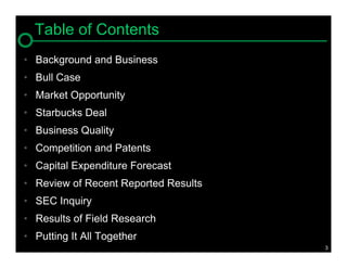 Table of Contents
• Background and Business
• Bull Case
• Market Opportunity
• Starbucks Deal
• Business Quality
• Competition and Patents
• Capital Expenditure Forecast
• Review of Recent Reported Results
• SEC Inquiry
• Results of Field Research
• Putting It All Together
                                      3
 