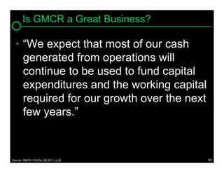 Is GMCR a Great Business?

  • “We expect that most of our cash
    generated from operations will
    continue to be used to fund capital
    expenditures and the working capital
    required for our growth over the next
    few years.”



Source: GMCR 10-Q for Q3 2011, p.39         40
 