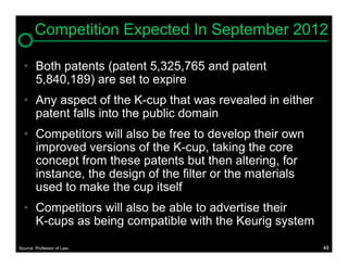 Competition Expected In September 2012

  • Both patents (patent 5,325,765 and patent
    5,840,189) are set to expire
  • Any aspect of the K-cup that was revealed in either
    patent falls into the public domain
  • Competitors will also be free to develop their own
    improved versions of the K-cup, taking the core
    concept from these patents but then altering, for
    instance, the design of the filter or the materials
    used to make the cup itself
  • Competitors will also be able to advertise their
    K-cups as being compatible with the Keurig system

Source: Professor of Law.                                 48
 