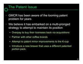 The Patent Issue

• GMCR has been aware of the looming patent
  problem for years
• We believe it has embarked on a multi-pronged
  strategy to attempt to maintain its position
     Overpay to buy their licensees back via acquisitions
     Partner with other coffee brands
     Attempt to patent minor improvements to the K-cup
     Introduce a new brewer that uses a different patented
      portion pack.


                                                              49
 