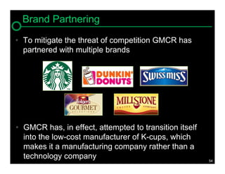 Brand Partnering
• To mitigate the threat of competition GMCR has
  partnered with multiple brands




• GMCR has, in effect, attempted to transition itself
  into the low-cost manufacturer of K-cups, which
  makes it a manufacturing company rather than a
  technology company                                    54
 
