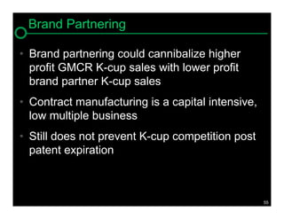 Brand Partnering

• Brand partnering could cannibalize higher
  profit GMCR K-cup sales with lower profit
  brand partner K-cup sales
• Contract manufacturing is a capital intensive,
  low multiple business
• Still does not prevent K-cup competition post
  patent expiration



                                                   55
 