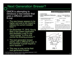 Next Generation Brewer?
• GMCR is attempting to
  introduce a new brewer that
  uses a different, patented
  K-cup
        The new brewer appears to be
            higher end and is not meant to
            replace the current installed
            base (1)
        On December 17, 2010, Keurig
            filed a new patent application
            that discloses a way to use
            “sonic energy” to drive and
            control the brewing process (2)
        The next generation brewer
            clearly uses a different K-cup; in
            this example it would require a
            sonic receiver (2)
        This may or may not be their
            next generation brewer
1. SunTrust Robinson Humphrey research note published September 13, 2011
2. US Patent Application filed December 17, 2010                           57
 