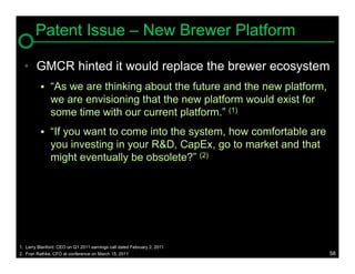 Patent Issue – New Brewer Platform

  • GMCR hinted it would replace the brewer ecosystem
              “As we are thinking about the future and the new platform,
               we are envisioning that the new platform would exist for
               some time with our current platform.” (1)
              “If you want to come into the system, how comfortable are
               you investing in your R&D, CapEx, go to market and that
               might eventually be obsolete?” (2)




1. Larry Blanford, CEO on Q1 2011 earnings call dated February 2, 2011
2. Fran Rathke, CFO at conference on March 15, 2011                         58
 