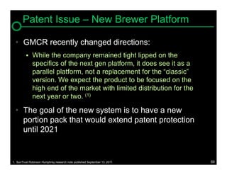 Patent Issue – New Brewer Platform

  • GMCR recently changed directions:
             While the company remained tight lipped on the
              specifics of the next gen platform, it does see it as a
              parallel platform, not a replacement for the “classic”
              version. We expect the product to be focused on the
              high end of the market with limited distribution for the
              next year or two. (1)

  • The goal of the new system is to have a new
    portion pack that would extend patent protection
    until 2021


1. SunTrust Robinson Humphrey research note published September 13, 2011   59
 