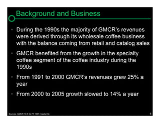 Background and Business

  • During the 1990s the majority of GMCR’s revenues
    were derived through its wholesale coffee business
    with the balance coming from retail and catalog sales
  • GMCR benefited from the growth in the specialty
    coffee segment of the coffee industry during the
    1990s
  • From 1991 to 2000 GMCR’s revenues grew 25% a
    year
  • From 2000 to 2005 growth slowed to 14% a year


Sources: GMCR 10-K for FY 1997, Capital IQ                  6
 