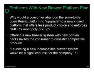 Problems With New Brewer Platform Plan

  • Why would a consumer abandon the soon-to-be
    open Keurig platform to “upgrade” to a new closed
    platform that offers less product choice and enforces
    GMCR’s monopoly pricing?
  • Offering a new brewer system with new portion
    packs invites the consumer to consider competitive
    products
  • “Launching a new incompatible brewer system
    would be a significant risk for the company.” (1)


1. Professor of Law.                                        60
 