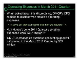 Operating Expenses in March 2011 Quarter

• When asked about this discrepancy, GMCR’s CFO
  refused to disclose Van Houtte’s operating
  expenses
           “It turns out they just spend less than we thought.” (1)

• Van Houtte’s June 2011 Quarter operating
  expenses were $38.1 million (2)
• GMCR increased its purchase accounting goodwill
  calculation in the March 2011 Quarter by $53
  million


1. Fran Rathke at GMCR equity road show on May 5, 2011
2. GMCR 10-Q for Q3 2011                                               77
 