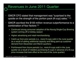 Revenues in June 2011 Quarter

  • GMCR CFO stated that management was “surprised to the
    upside on the strength of the portion pack (K-cup) sales.” (1)
  • GMCR ascribed the $100 million revenue outperformance to a
    combination of four factors (1)
          Continued strong consumer adoption of the Keurig Single-Cup Brewing
              system coming off a holiday season
          Higher advertising and retail merchandising

          Catch-up from prior periods (i.e., more K-cups sold in the June quarter
              as a result of adding additional capacity and filling pent-up customer
              demand from December and March quarters)
          Pull-forward from future periods (i.e., more K-cups sold in the June
              quarter as a result of retailers purchasing K-cups in advance of a K-cup
              price increase that took effect at the end of the June quarter)
1. GMCR Q3 2011 conference call on July 27, 2011                                       81
 