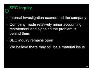 SEC Inquiry

• Internal investigation exonerated the company
• Company made relatively minor accounting
  restatement and signaled the problem is
  behind them
• SEC inquiry remains open
• We believe there may still be a material issue



                                                   84
 