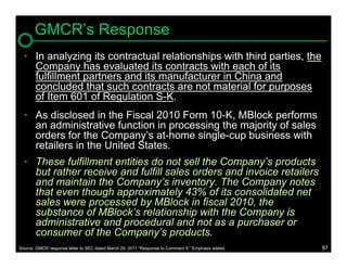 GMCR’s Response
  • In analyzing its contractual relationships with third parties, the
    Company has evaluated its contracts with each of its
    fulfillment partners and its manufacturer in China and
    concluded that such contracts are not material for purposes
    of Item 601 of Regulation S-K.
  • As disclosed in the Fiscal 2010 Form 10-K, MBlock performs
    an administrative function in processing the majority of sales
    orders for the Company’s at-home single-cup business with
    retailers in the United States.
  • These fulfillment entities do not sell the Company’s products
    but rather receive and fulfill sales orders and invoice retailers
    and maintain the Company’s inventory. The Company notes
    that even though approximately 43% of its consolidated net
    sales were processed by MBlock in fiscal 2010, the
    substance of MBlock’s relationship with the Company is
    administrative and procedural and not as a purchaser or
    consumer of the Company’s products.
Source: GMCR response letter to SEC dated March 29, 2011 “Response to Comment 9.” Emphasis added.   87
 