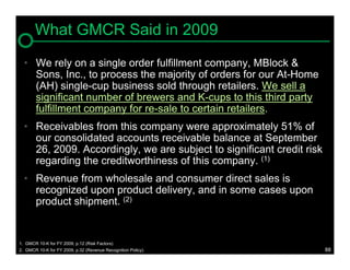What GMCR Said in 2009
  • We rely on a single order fulfillment company, MBlock &
    Sons, Inc., to process the majority of orders for our At-Home
    (AH) single-cup business sold through retailers. We sell a
    significant number of brewers and K-cups to this third party
    fulfillment company for re-sale to certain retailers.
  • Receivables from this company were approximately 51% of
    our consolidated accounts receivable balance at September
    26, 2009. Accordingly, we are subject to significant credit risk
    regarding the creditworthiness of this company. (1)
  • Revenue from wholesale and consumer direct sales is
    recognized upon product delivery, and in some cases upon
    product shipment. (2)


1. GMCR 10-K for FY 2009, p.12 (Risk Factors)
2. GMCR 10-K for FY 2009, p.32 (Revenue Recognition Policy)            88
 