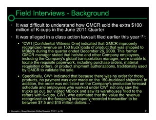 Field Interviews - Background
  • It was difficult to understand how GMCR sold the extra $100
    million of K-cups in the June 2011 Quarter
  • It was alleged in a class action lawsuit filed earlier this year (1):
           “CW1 [Confidential Witness One] indicated that GMCR improperly
               recognized revenue on 150 truck loads of product that was shipped to
               MBlock during the quarter ended December 26, 2009. This former
               GMCR manager stated that he/she and other Company employees,
               including the Company's global transportation manager, were unable to
               locate the requisite paperwork, including purchase orders, material
               requisition orders, or product shipment authorizations, traditionally used
               by GMCR to validate the sale.
           Specifically, CW1 indicated that because there was no order for those
               products, no payment was ever made on the 150-truckload shipment. In
               addition, the order was not listed on the Company's production forecast
               schedule and employees who worked under CW1 not only saw the
               trucks go out, but visited MBlock and saw its warehouses filled to the
               rafters with K-cups. CW1, who estimated that the value the revenue
               recognized on the foregoing improperly recorded transaction to be
               between $7.5 and $15 million dollars…”

1. Horowitz v. Green Mountain Coffee Roasters 7/12/11 (p.19)                           91
 