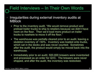 Field Interviews – In Their Own Words

  • Irregularities during external inventory audits at
    MBlock
          Prior to the inventory audit, “We would remove product and
             preload trailer trucks to ship to retailers because we didn’t have
             room on the floor. Then we’d load more product on trailer
             trucks to nowhere to move it off the floor.”
          The warehouse was partially cleared prior to an audit, leaving a
             skeleton inventory of ~50%. Inventory was loaded onto trucks,
             which sat in the docks and was never counted. Sometimes
             after the audit, the product would simply be moved back into the
             warehouse.
          Immediately prior to an audit, 500,000 brewers were inventoried
             and processed as an order for QVC. The brewers were never
             shipped, and after the audit, the inventory was restocked.

Sources: Former GMCR / MBlock workers                                             97
 