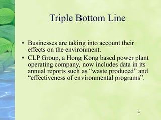 Triple Bottom Line Businesses are taking into account their effects on the environment. CLP Group, a Hong Kong based power plant operating company, now includes data in its annual reports such as “waste produced” and “effectiveness of environmental programs”.   