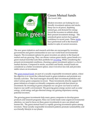 Green Mutual funds
                                        (The GreenO, 2009)

                                        Modern investors are looking for eco-
                                        friendly investment options and stocks.
                                        Steep rise in oil prices, depleting
                                        natural gas, and demand for energy
                                        forced the investors to rethink about
                                        their present investment strategy. The
                                        unnoticed green sectors have gained
                                        confidence in recent years. These stocks
                                        have performed well in the financial
                                        market in spite of current recession.


The new green initiatives and research activities are encouraged by investors,
governments and green communities to save our world from environmental
impacts. The investment options for green investors are plenty in the financial
market and are growing. They can choose various green stocks, green bonds or a
green mutual fund that suits their portfolio for investing. While considering the
present environmental conditions, choosing a green investment option is a clever
market decision. Compared to stocks, securities and bonds, mutual funds are
considered as a better investment option, since it involves less risk and provides
stable return on investment.

The green mutual funds are part of a socially responsible investment option, where
the objective is to invest the collected funds in green initiatives and promote eco-
friendly activities. The fund managers diversify their investment portfolios and
select various green companies to invest. These investments directly support the
green initiatives of major eco-friendly companies and provide best return on
investment. By investing in green companies we can grow our fund as well as
improve our earth’s environment. The growing green energy sectors such as solar
energy, wind energy and geo-thermal energy are gaining importance among
potential investors.

The growing green investments help many green companies to develop green
products and research programs. Since our world needs some urgent environmental
attention, we need to focus on these green investments to save our planet and
human life. The green mutual fund is a rapidly growing investment option among
investors. These socially responsible investment patterns promote sustainability and
eco-friendly lifestyle in our planet.
 