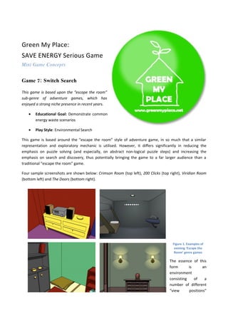 Green My Place:
SAVE ENERGY Serious Game
Mini Game Concepts


Game 7: Switch Search

This game is based upon the “escape the room”
sub-genre of adventure games, which has
enjoyed a strong niche presence in recent years.

   •   Educational Goal: Demonstrate common
       energy waste scenarios

   •   Play Style: Environmental Search

This game is based around the “escape the room” style of adventure game, in so much that a similar
representation and exploratory mechanic is utilised. However, it differs significantly in reducing the
emphasis on puzzle solving (and especially, on abstract non-logical puzzle steps) and increasing the
emphasis on search and discovery, thus potentially bringing the game to a far larger audience than a
traditional “escape the room” game.

Four sample screenshots are shown below: Crimson Room (top left), 200 Clicks (top right), Viridian Room
(bottom left) and The Doors (bottom right).




                                                                                    Figure 1. Examples of
                                                                                     existing ‘Escape the
                                                                                     Room’ genre games

                                                                                  The essence of this
                                                                                  form       is      an
                                                                                  environment
                                                                                  consisting    of    a
                                                                                  number of different
                                                                                  “view      positions”
 