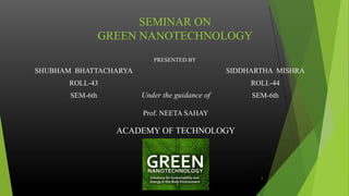 SEMINAR ON
GREEN NANOTECHNOLOGY
PRESENTED BY
SHUBHAM BHATTACHARYA
ROLL-43
SEM-6th
SIDDHARTHA MISHRA
ROLL-44
SEM-6th
1
Under the guidance of
Prof. NEETA SAHAY
ACADEMY OF TECHNOLOGY
 