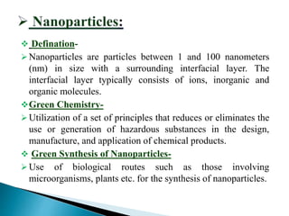  Defination-
Nanoparticles are particles between 1 and 100 nanometers
(nm) in size with a surrounding interfacial layer. The
interfacial layer typically consists of ions, inorganic and
organic molecules.
Green Chemistry-
Utilization of a set of principles that reduces or eliminates the
use or generation of hazardous substances in the design,
manufacture, and application of chemical products.
 Green Synthesis of Nanoparticles-
Use of biological routes such as those involving
microorganisms, plants etc. for the synthesis of nanoparticles.
 