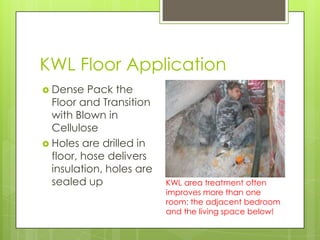 KWL Floor Application
 Dense   Pack the
  Floor and Transition
  with Blown in
  Cellulose
 Holes are drilled in
  floor, hose delivers
  insulation, holes are
  sealed up               KWL area treatment often
                          improves more than one
                          room: the adjacent bedroom
                          and the living space below!
 