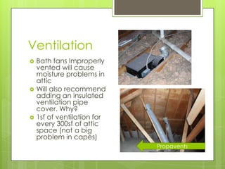 Ventilation
   Bath fans Improperly
    vented will cause
    moisture problems in
    attic
   Will also recommend
    adding an insulated
    ventilation pipe
    cover. Why?
   1sf of ventilation for
    every 300sf of attic
    space (not a big
    problem in capes)
                             Propavents
 