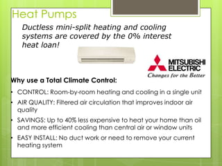 Heat Pumps
    Ductless mini-split heating and cooling
    systems are covered by the 0% interest
    heat loan!



Why use a Total Climate Control:
• CONTROL: Room-by-room heating and cooling in a single unit
• AIR QUALITY: Filtered air circulation that improves indoor air
  quality
• SAVINGS: Up to 40% less expensive to heat your home than oil
  and more efficient cooling than central air or window units
• EASY INSTALL: No duct work or need to remove your current
  heating system
 