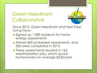 Green Needham
Collaborative
Since 2012, Green Needham and Next Step
Living have:
 Signed up 1,089 residents for home
  energy assessments
 Almost 600 scheduled assessments, and
  500 were completed in 2012
 These assessments resulted in 162
  weatherization jobs, which saved
  homeowners on average $500/year
 