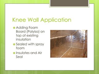Knee Wall Application
 Adding   Foam
  Board (Polyiso) on
  top of existing
  insulation
 Sealed with spray
  foam
 Insulates and Air
  Seal
 