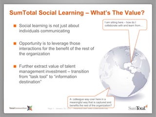 SumTotal Social Learning – What’s The Value?
                                                                        I am sitting here – how do I
 ■ Social learning is not just about                                    collaborate with and learn from…

    individuals communicating

 ■ Opportunity is to leverage those
    interactions for the benefit of the rest of
    the organization

 ■ Further extract value of talent
    management investment – transition
    from “task tool” to “information
    destination”


                                        A colleague way over here in a
                                        meaningful way that is captured and
                                        benefits the rest of the organization?
                    Page 1 - January 30, 2012 – PROPRIETARY AND CONFIDENTIAL
 