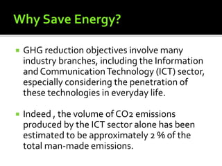  GHG reduction objectives involve many
industry branches, including the Information
and CommunicationTechnology (ICT) sector,
especially considering the penetration of
these technologies in everyday life.
 Indeed , the volume of CO2 emissions
produced by the ICT sector alone has been
estimated to be approximately 2 % of the
total man-made emissions.
 