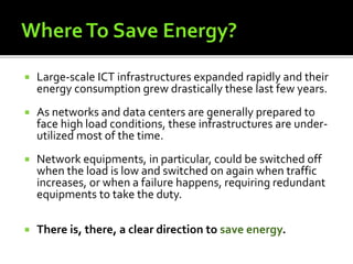  Large-scale ICT infrastructures expanded rapidly and their
energy consumption grew drastically these last few years.
 As networks and data centers are generally prepared to
face high load conditions, these infrastructures are under-
utilized most of the time.
 Network equipments, in particular, could be switched off
when the load is low and switched on again when traffic
increases, or when a failure happens, requiring redundant
equipments to take the duty.
 There is, there, a clear direction to save energy.
 