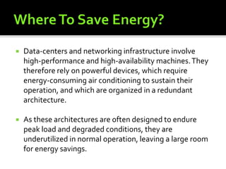  Data-centers and networking infrastructure involve
high-performance and high-availability machines.They
therefore rely on powerful devices, which require
energy-consuming air conditioning to sustain their
operation, and which are organized in a redundant
architecture.
 As these architectures are often designed to endure
peak load and degraded conditions, they are
underutilized in normal operation, leaving a large room
for energy savings.
 