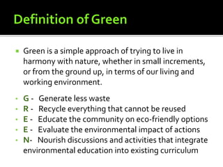  Green is a simple approach of trying to live in
harmony with nature, whether in small increments,
or from the ground up, in terms of our living and
working environment.
• G - Generate less waste
• R - Recycle everything that cannot be reused
• E - Educate the community on eco-friendly options
• E - Evaluate the environmental impact of actions
• N- Nourish discussions and activities that integrate
environmental education into existing curriculum
 