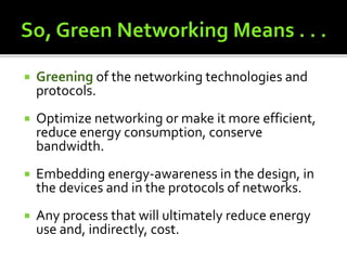  Greening of the networking technologies and
protocols.
 Optimize networking or make it more efficient,
reduce energy consumption, conserve
bandwidth.
 Embedding energy-awareness in the design, in
the devices and in the protocols of networks.
 Any process that will ultimately reduce energy
use and, indirectly, cost.
 