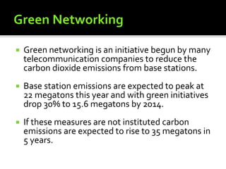  Green networking is an initiative begun by many
telecommunication companies to reduce the
carbon dioxide emissions from base stations.
 Base station emissions are expected to peak at
22 megatons this year and with green initiatives
drop 30% to 15.6 megatons by 2014.
 If these measures are not instituted carbon
emissions are expected to rise to 35 megatons in
5 years.
 
