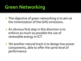  The objective of green networking is to aim at
the minimization of the GHG emissions.
 An obvious first step in this direction is to
enforce as much as possible the use of
renewable energy in ICT.
 Yet another natural track is to design low power
components, able to offer the same level of
performance.
 
