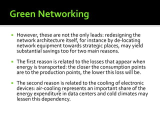  However, these are not the only leads: redesigning the
network architecture itself, for instance by de-locating
network equipment towards strategic places, may yield
substantial savings too for two main reasons.
 The first reason is related to the losses that appear when
energy is transported: the closer the consumption points
are to the production points, the lower this loss will be.
 The second reason is related to the cooling of electronic
devices: air-cooling represents an important share of the
energy expenditure in data centers and cold climates may
lessen this dependency.
 