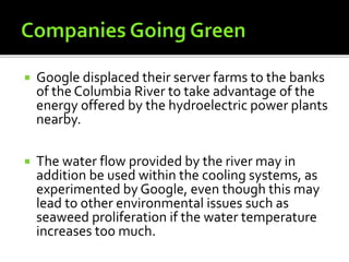  Google displaced their server farms to the banks
of the Columbia River to take advantage of the
energy offered by the hydroelectric power plants
nearby.
 The water flow provided by the river may in
addition be used within the cooling systems, as
experimented by Google, even though this may
lead to other environmental issues such as
seaweed proliferation if the water temperature
increases too much.
 